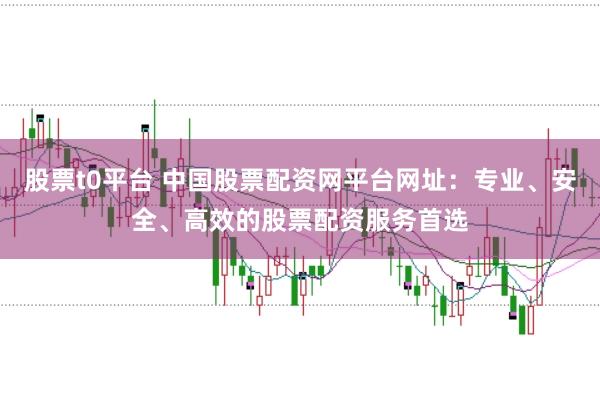 股票t0平台 中国股票配资网平台网址：专业、安全、高效的股票配资服务首选