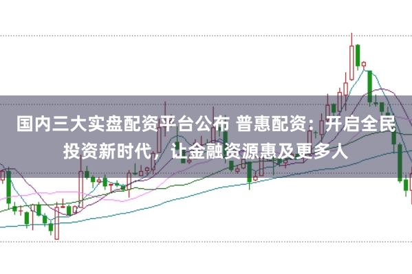 国内三大实盘配资平台公布 普惠配资:开启全民投资新时代,让金融资源惠及更多人
