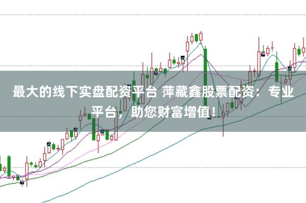 最大的线下实盘配资平台 萍藏鑫股票配资：专业平台，助您财富增值！