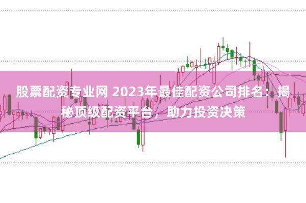 股票配资专业网 2023年最佳配资公司排名：揭秘顶级配资平台，助力投资决策