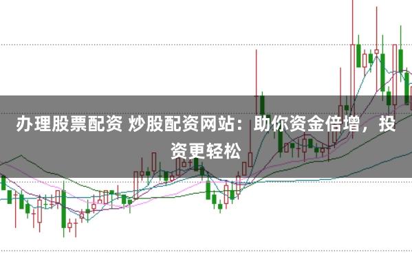 办理股票配资 炒股配资网站：助你资金倍增，投资更轻松