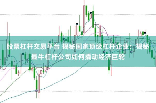 股票杠杆交易平台 揭秘国家顶级杠杆企业：揭秘最牛杠杆公司如何撬动经济巨轮