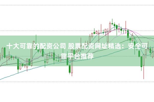 十大可靠的配资公司 股票配资网址精选：安全可靠平台推荐