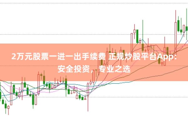 2万元股票一进一出手续费 正规炒股平台App：安全投资，专业之选