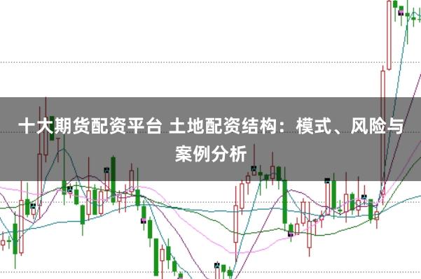 十大期货配资平台 土地配资结构：模式、风险与案例分析