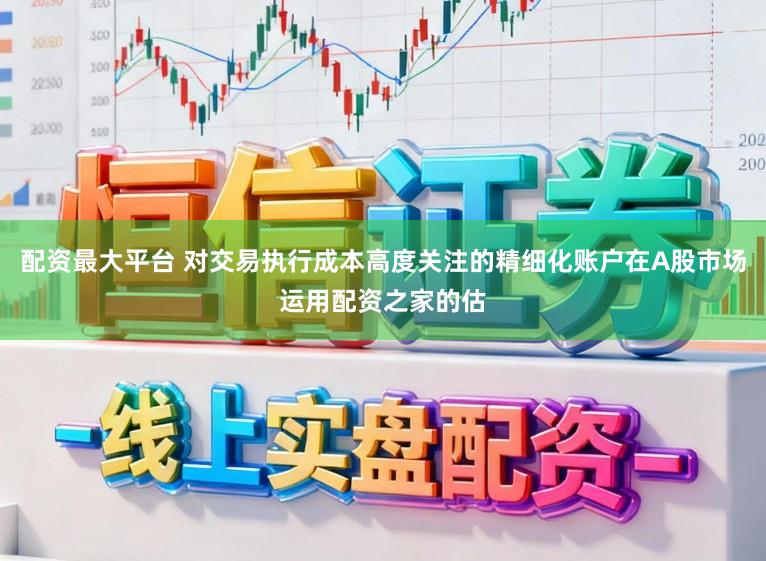配资最大平台 对交易执行成本高度关注的精细化账户在A股市场运用配资之家的估