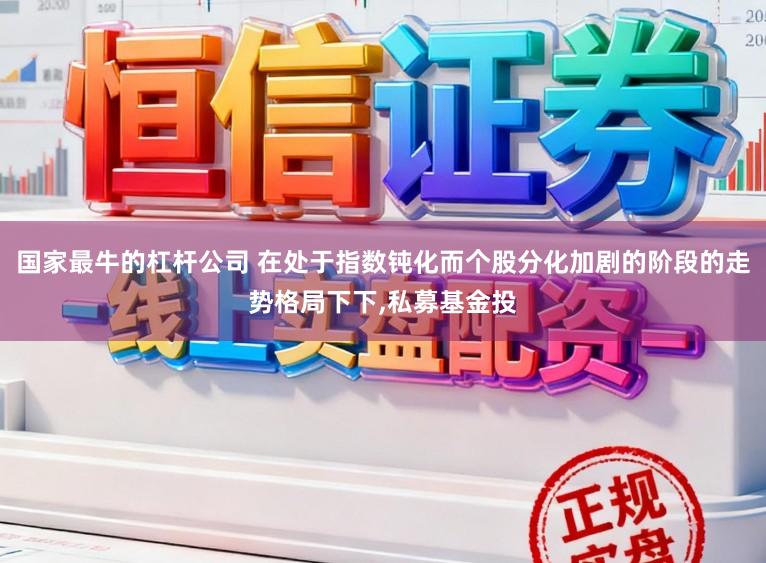 国家最牛的杠杆公司 在处于指数钝化而个股分化加剧的阶段的走势格局下下，私募基金投