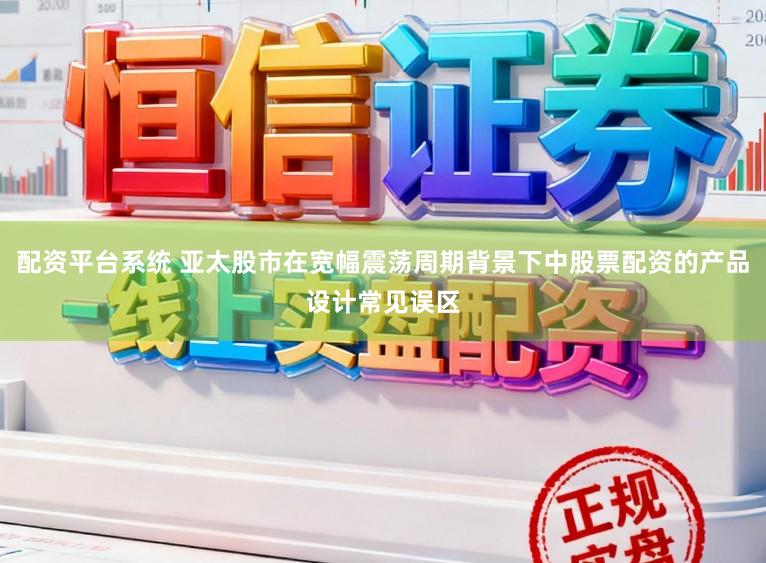 配资平台系统 亚太股市在宽幅震荡周期背景下中股票配资的产品设计常见误区