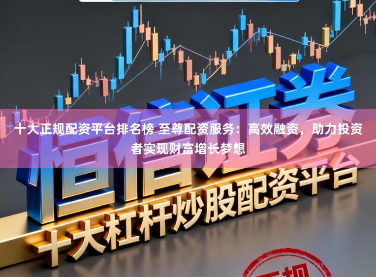 十大正规配资平台排名榜 至尊配资服务：高效融资，助力投资者实现财富增长梦想