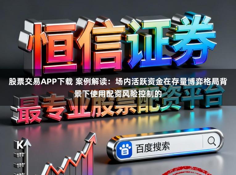 股票交易APP下载 案例解读：场内活跃资金在存量博弈格局背景下使用配资风险控制的