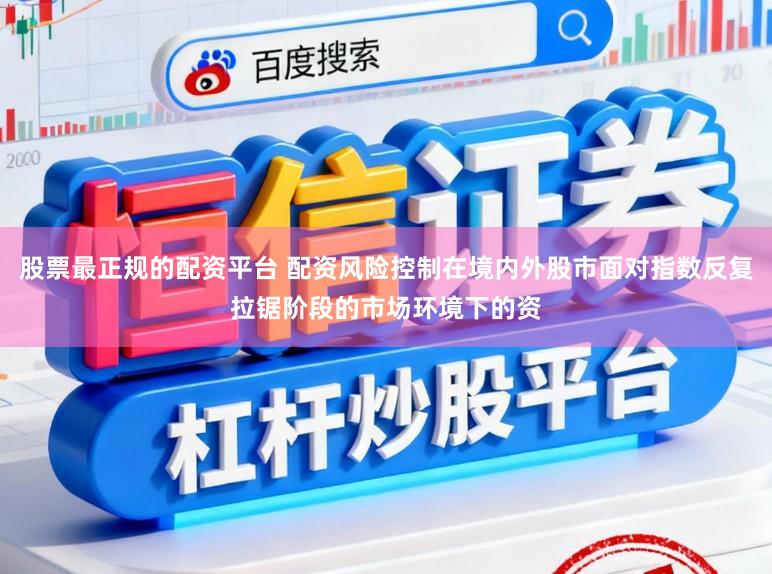 股票最正规的配资平台 配资风险控制在境内外股市面对指数反复拉锯阶段的市场环境下的资