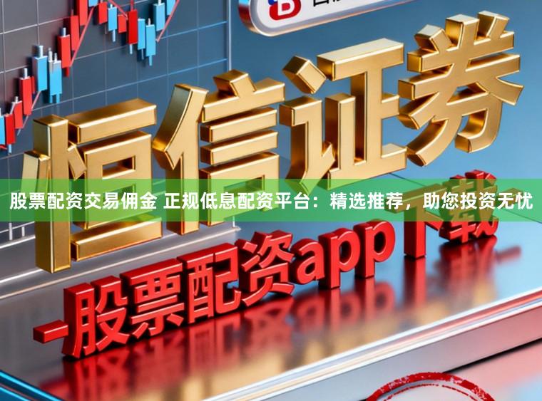 股票配资交易佣金 正规低息配资平台：精选推荐，助您投资无忧