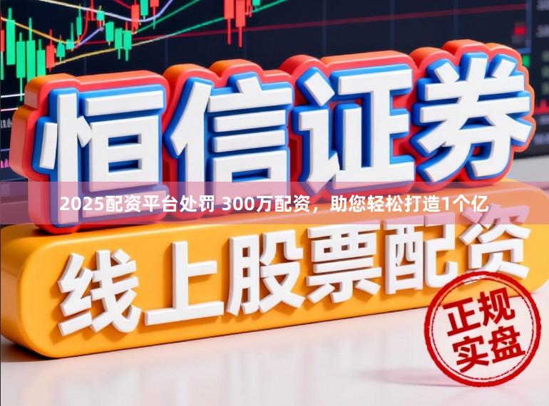 2025配资平台处罚 300万配资，助您轻松打造1个亿